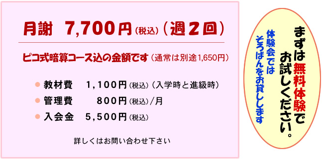 月謝7,700円(週2回) ピコ式暗算コース込の金額です（通常は別途1650円） 教材費 1,100円 入学時と進級時 管理費 800円/月 入会金 5,500円